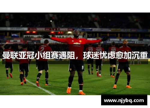 曼联亚冠小组赛遇阻，球迷忧虑愈加沉重